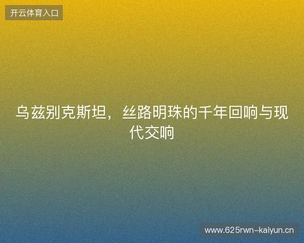 乌兹别克斯坦，丝路明珠的千年回响与现代交响